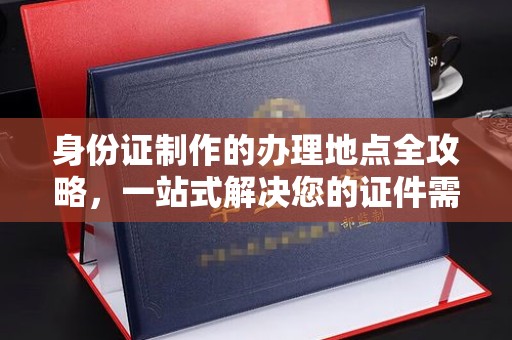 太子河身份证制作的办理地点全攻略，一站式解决您的证件需求